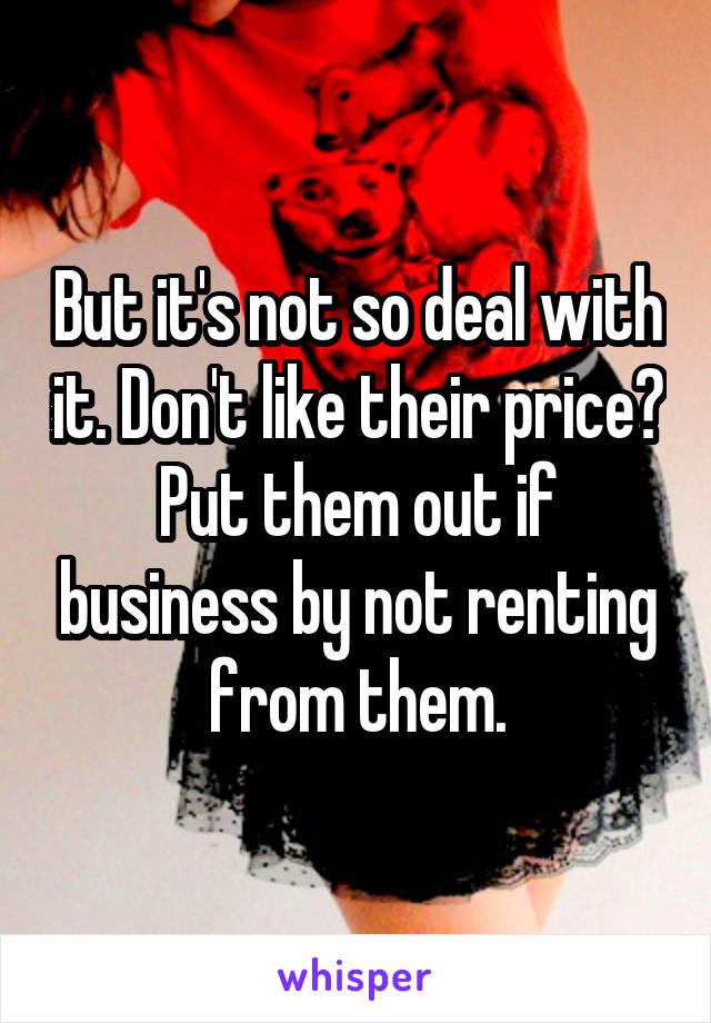 But it's not so deal with it. Don't like their price? Put them out if business by not renting from them.