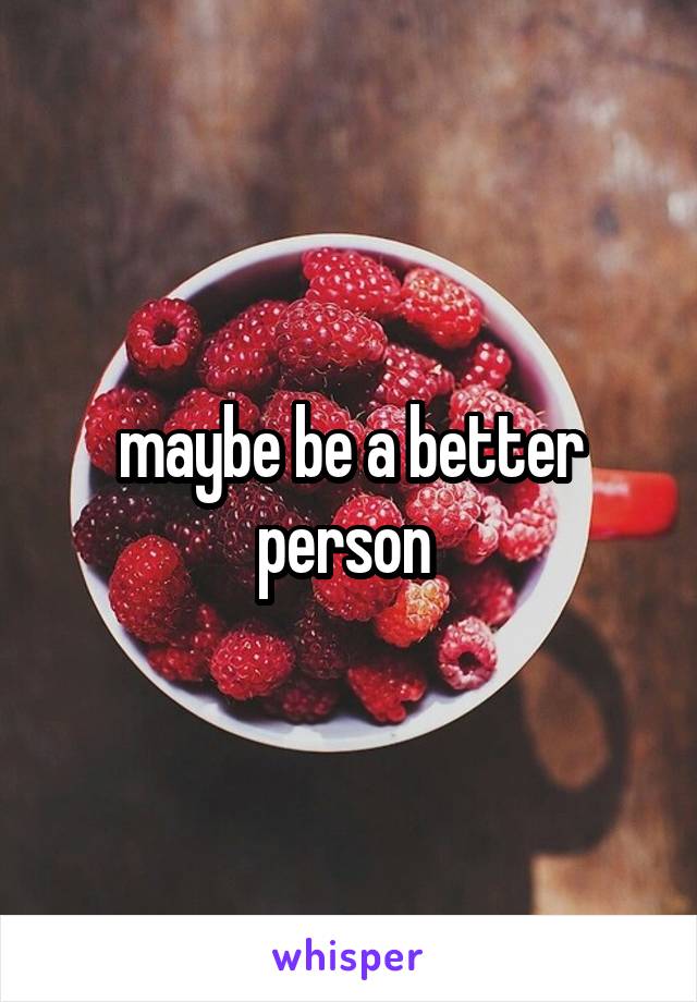 maybe be a better person 