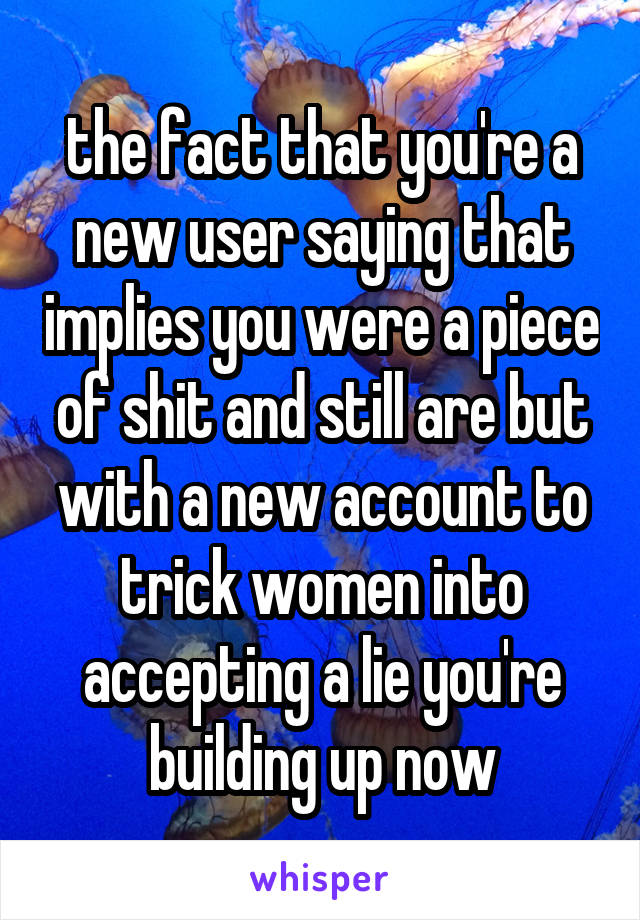 the fact that you're a new user saying that implies you were a piece of shit and still are but with a new account to trick women into accepting a lie you're building up now