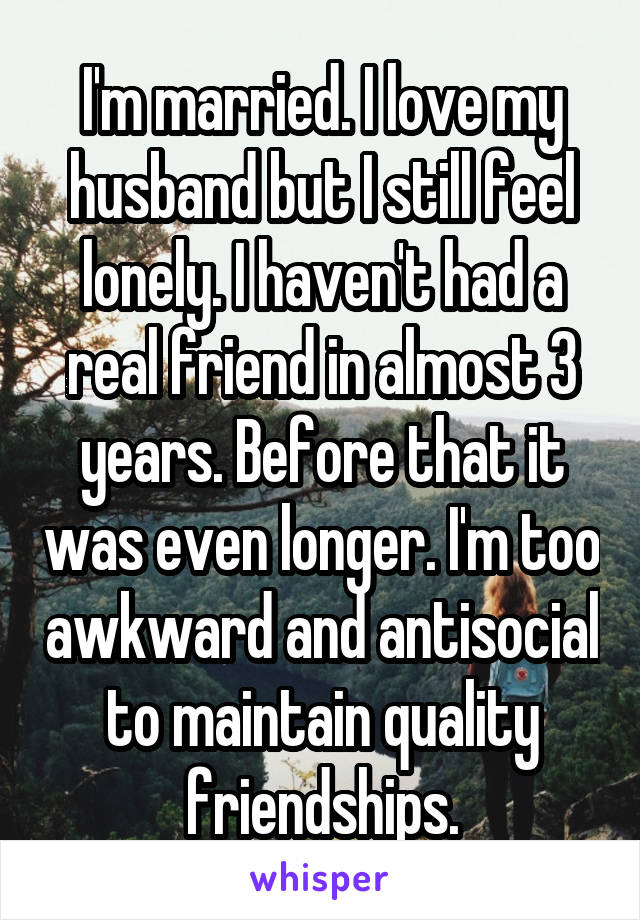 I'm married. I love my husband but I still feel lonely. I haven't had a real friend in almost 3 years. Before that it was even longer. I'm too awkward and antisocial to maintain quality friendships.