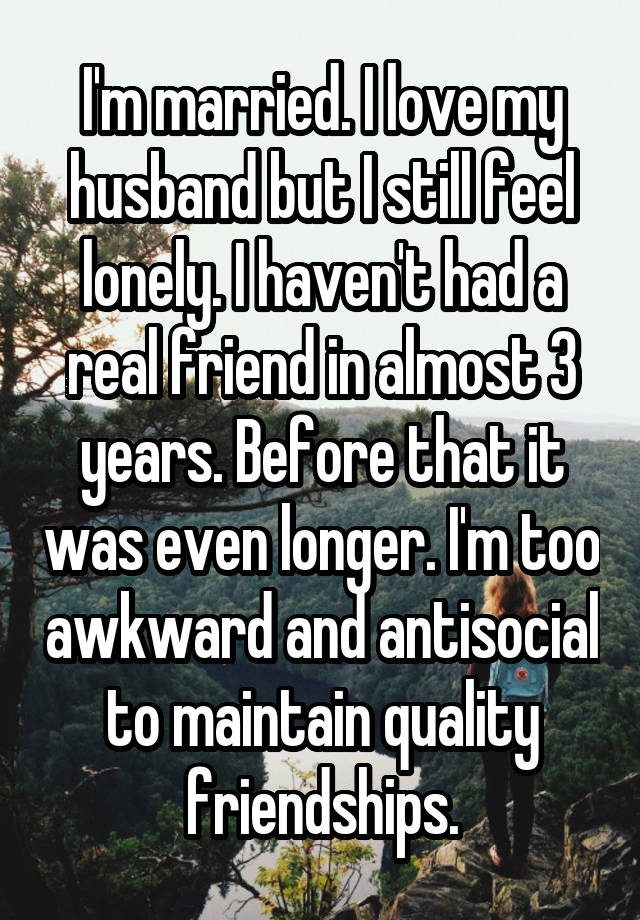 I'm married. I love my husband but I still feel lonely. I haven't had a real friend in almost 3 years. Before that it was even longer. I'm too awkward and antisocial to maintain quality friendships.