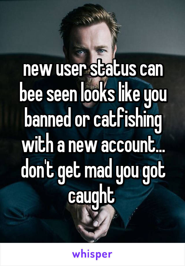 new user status can bee seen looks like you banned or catfishing with a new account... don't get mad you got caught 