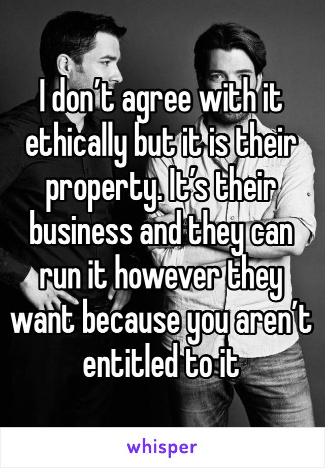 I don’t agree with it ethically but it is their property. It’s their business and they can run it however they want because you aren’t entitled to it 