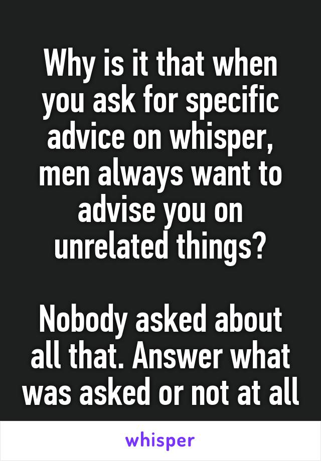 Why is it that when you ask for specific advice on whisper, men always want to advise you on unrelated things?

Nobody asked about all that. Answer what was asked or not at all