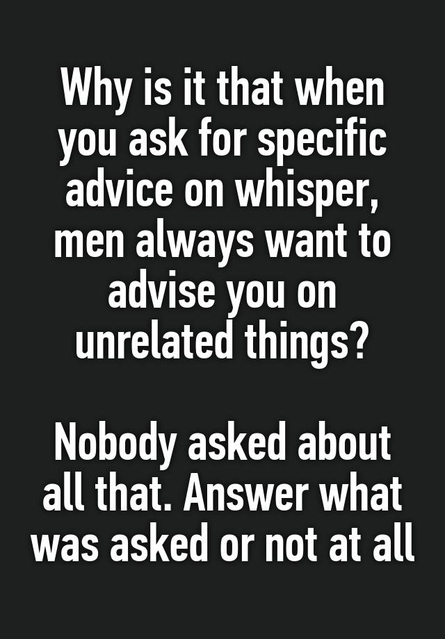 Why is it that when you ask for specific advice on whisper, men always want to advise you on unrelated things?

Nobody asked about all that. Answer what was asked or not at all