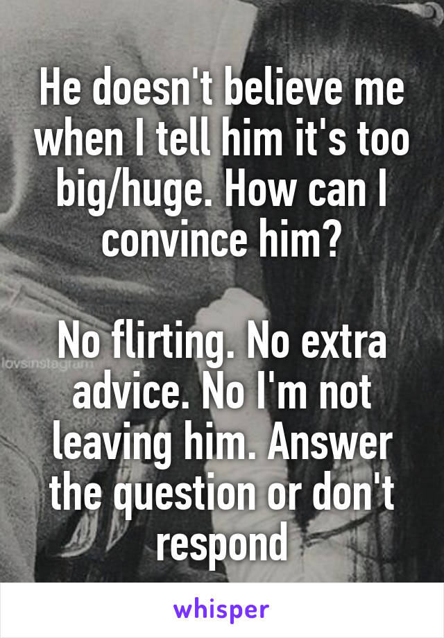 He doesn't believe me when I tell him it's too big/huge. How can I convince him?

No flirting. No extra advice. No I'm not leaving him. Answer the question or don't respond