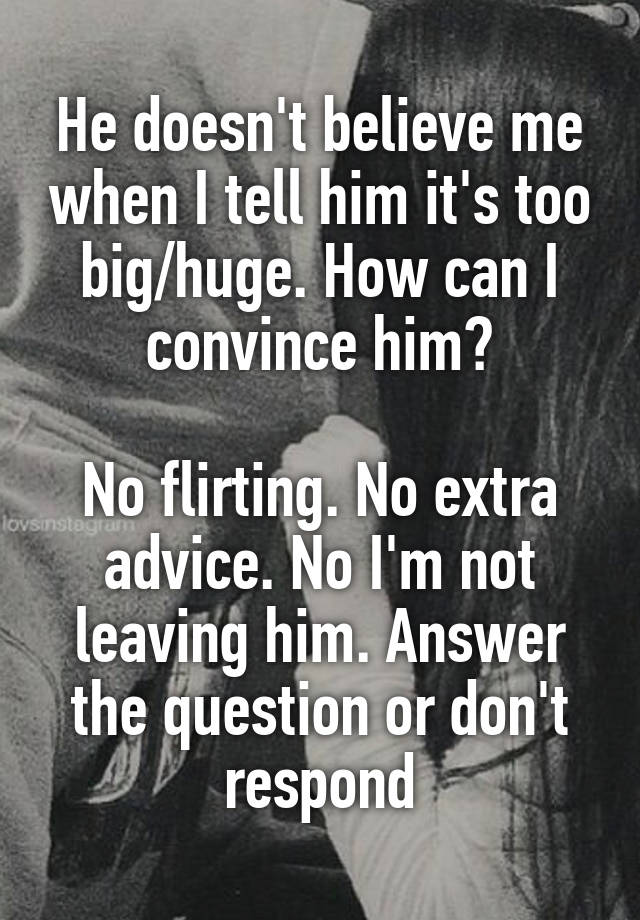 He doesn't believe me when I tell him it's too big/huge. How can I convince him?

No flirting. No extra advice. No I'm not leaving him. Answer the question or don't respond