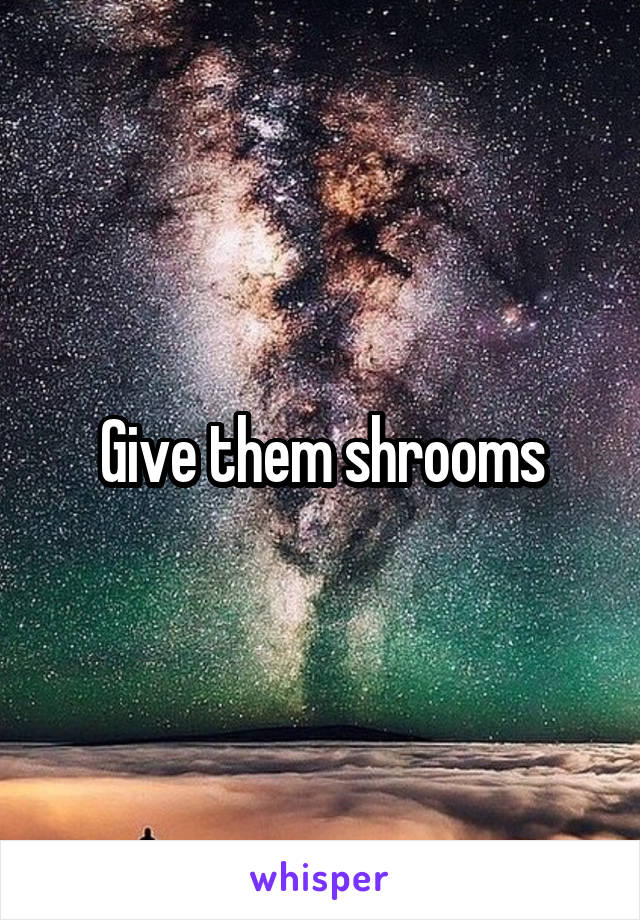 Give them shrooms