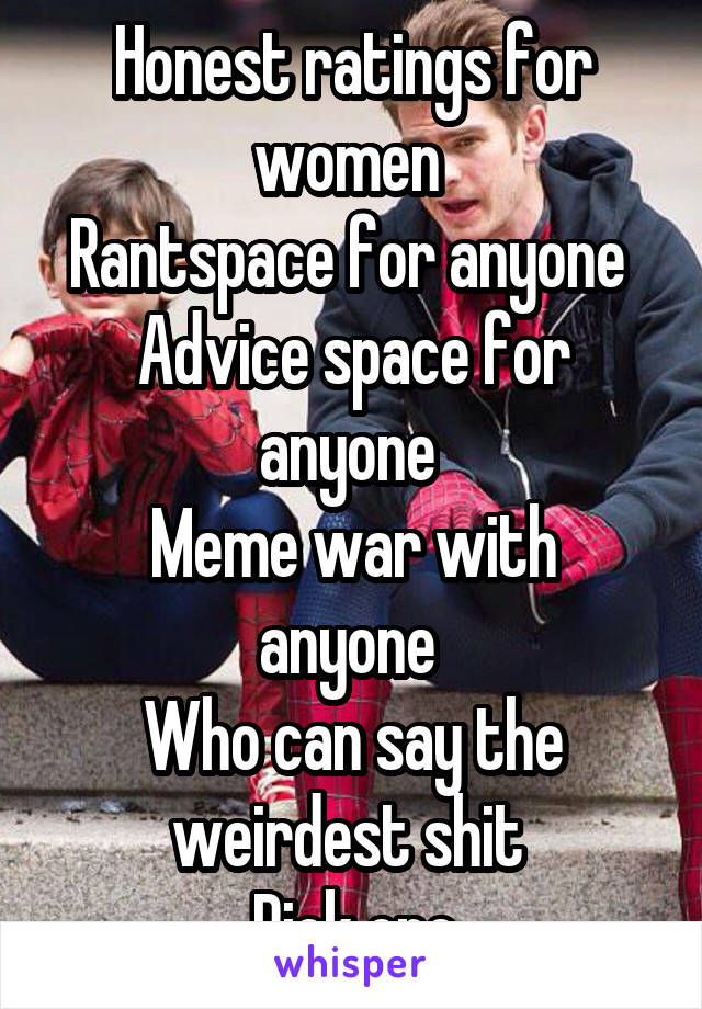 Honest ratings for women 
Rantspace for anyone 
Advice space for anyone 
Meme war with anyone 
Who can say the weirdest shit 
Pick one