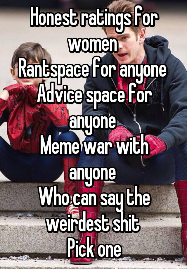 Honest ratings for women 
Rantspace for anyone 
Advice space for anyone 
Meme war with anyone 
Who can say the weirdest shit 
Pick one