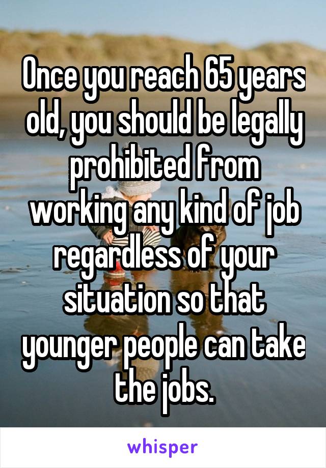 Once you reach 65 years old, you should be legally prohibited from working any kind of job regardless of your situation so that younger people can take the jobs.