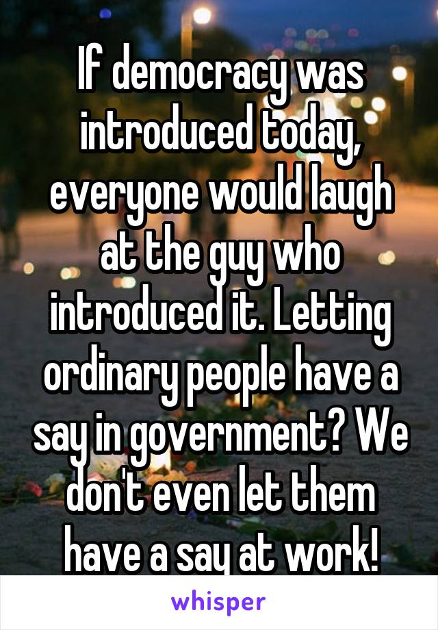 If democracy was introduced today, everyone would laugh at the guy who introduced it. Letting ordinary people have a say in government? We don't even let them have a say at work!