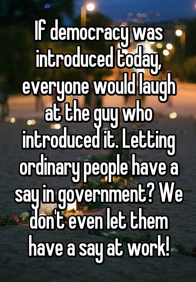 If democracy was introduced today, everyone would laugh at the guy who introduced it. Letting ordinary people have a say in government? We don't even let them have a say at work!