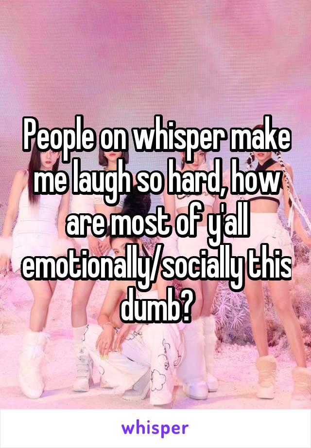 People on whisper make me laugh so hard, how are most of y'all emotionally/socially this dumb?