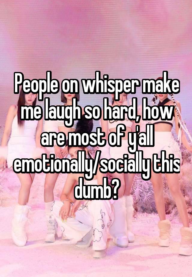 People on whisper make me laugh so hard, how are most of y'all emotionally/socially this dumb?