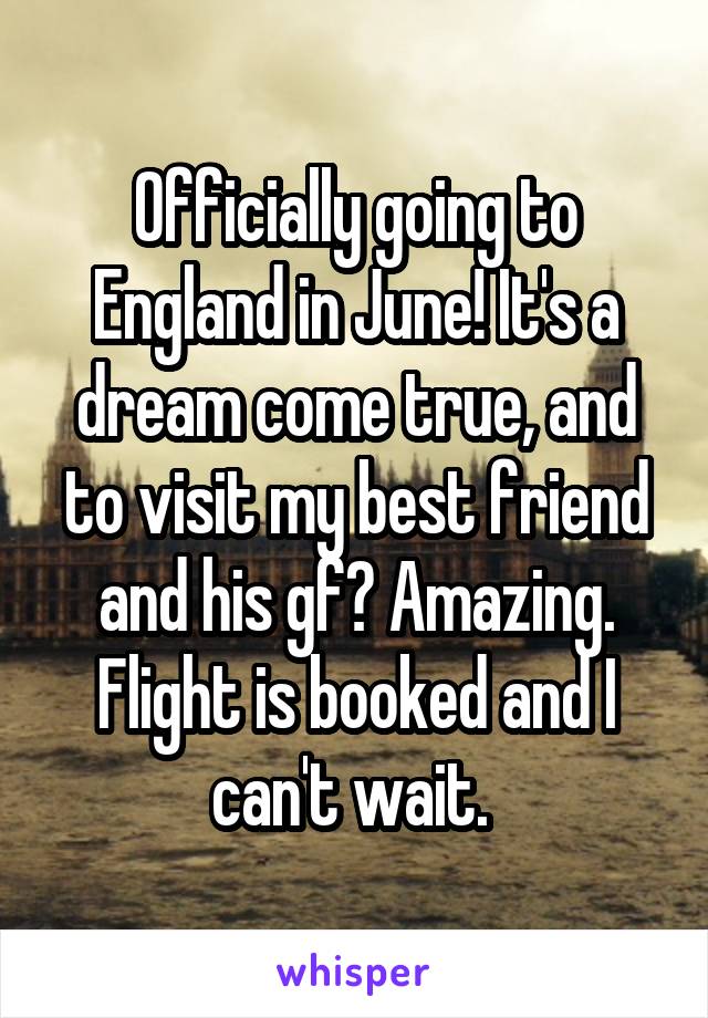 Officially going to England in June! It's a dream come true, and to visit my best friend and his gf? Amazing. Flight is booked and I can't wait. 