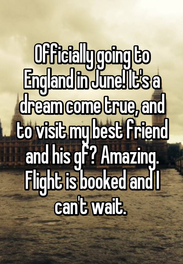 Officially going to England in June! It's a dream come true, and to visit my best friend and his gf? Amazing. Flight is booked and I can't wait. 