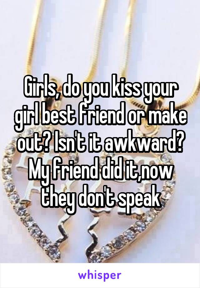 Girls, do you kiss your girl best friend or make out? Isn't it awkward? My friend did it,now they don't speak