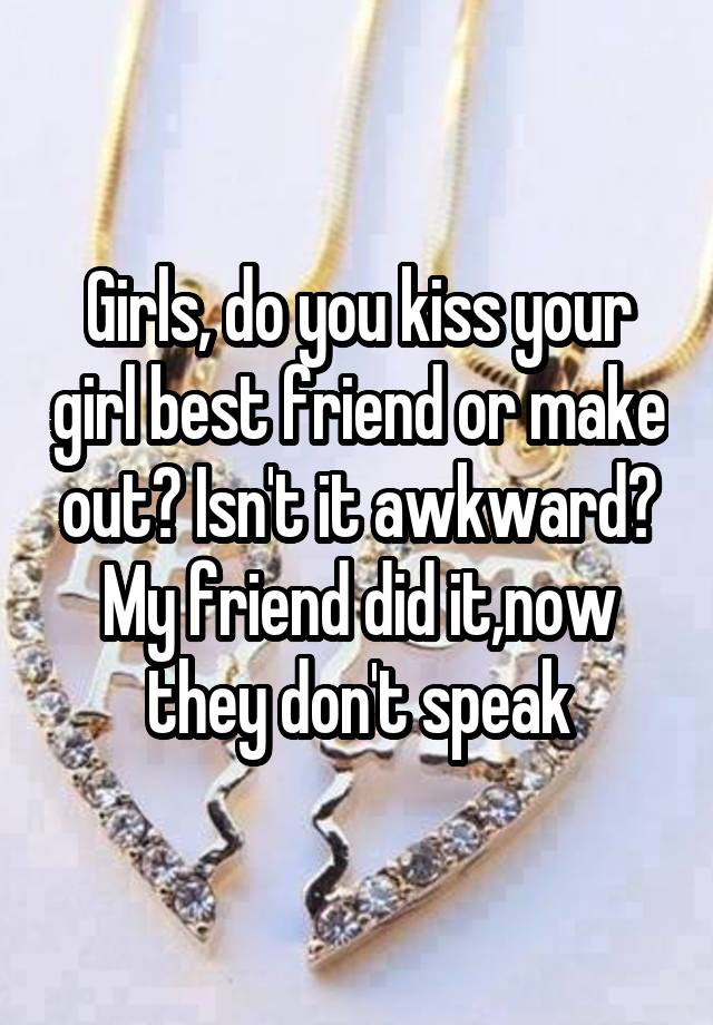 Girls, do you kiss your girl best friend or make out? Isn't it awkward? My friend did it,now they don't speak