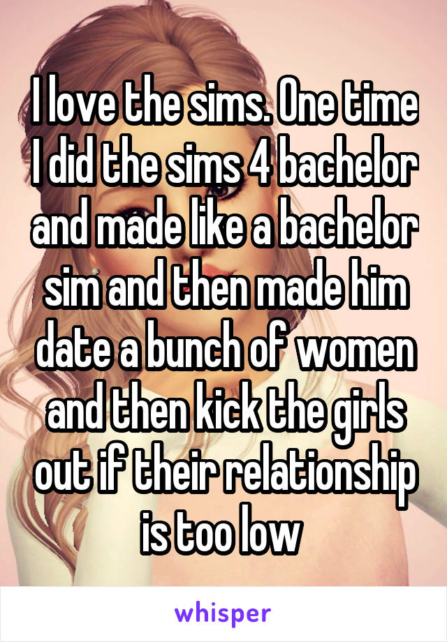 I love the sims. One time I did the sims 4 bachelor and made like a bachelor sim and then made him date a bunch of women and then kick the girls out if their relationship is too low 