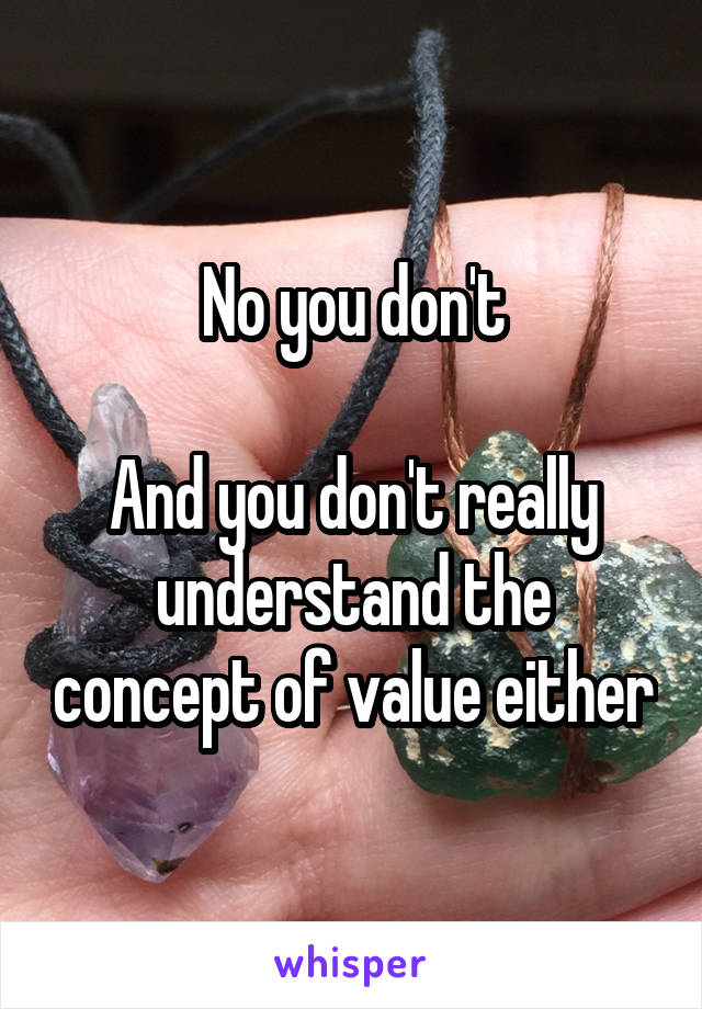 No you don't

And you don't really understand the concept of value either