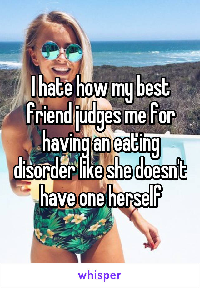 I hate how my best friend judges me for having an eating disorder like she doesn't have one herself