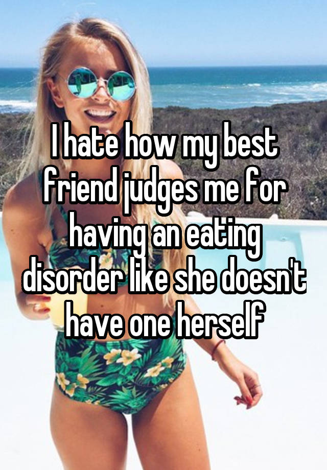 I hate how my best friend judges me for having an eating disorder like she doesn't have one herself