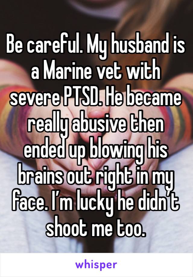 Be careful. My husband is a Marine vet with severe PTSD. He became really abusive then ended up blowing his brains out right in my face. I’m lucky he didn’t shoot me too.