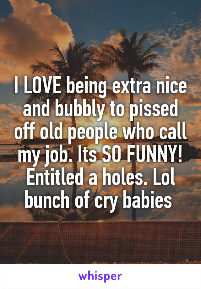 I LOVE being extra nice and bubbly to pissed off old people who call my job. Its SO FUNNY! Entitled a holes. Lol bunch of cry babies 