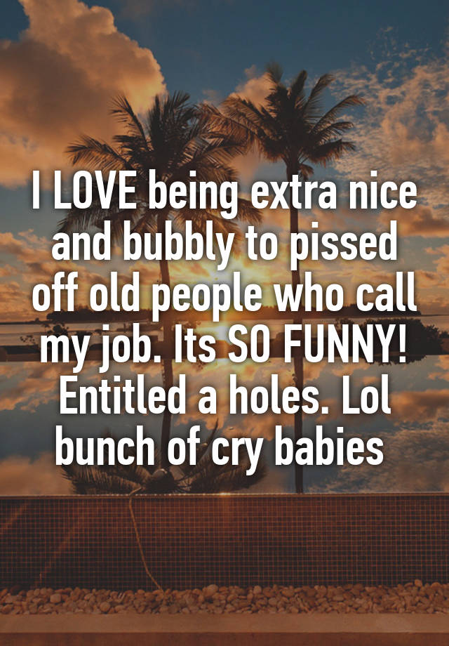 I LOVE being extra nice and bubbly to pissed off old people who call my job. Its SO FUNNY! Entitled a holes. Lol bunch of cry babies 