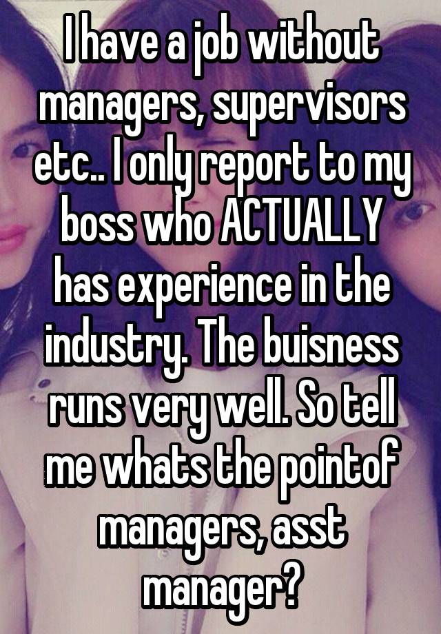 I have a job without managers, supervisors etc.. I only report to my boss who ACTUALLY has experience in the industry. The buisness runs very well. So tell me whats the pointof managers, asst manager?