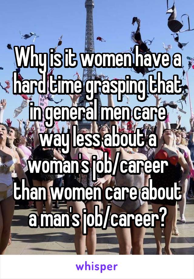 Why is it women have a hard time grasping that in general men care way less about a woman's job/career than women care about a man's job/career?