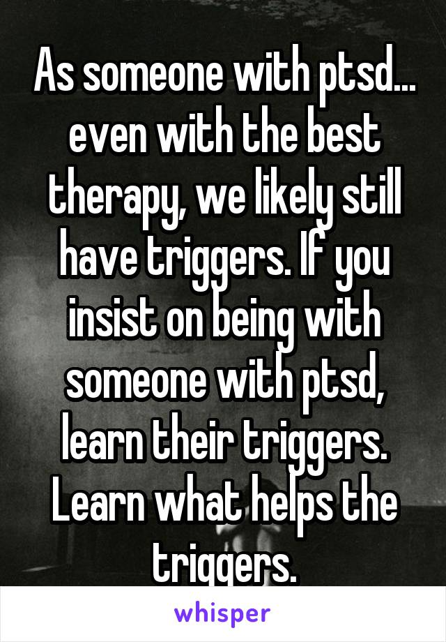 As someone with ptsd... even with the best therapy, we likely still have triggers. If you insist on being with someone with ptsd, learn their triggers. Learn what helps the triggers.