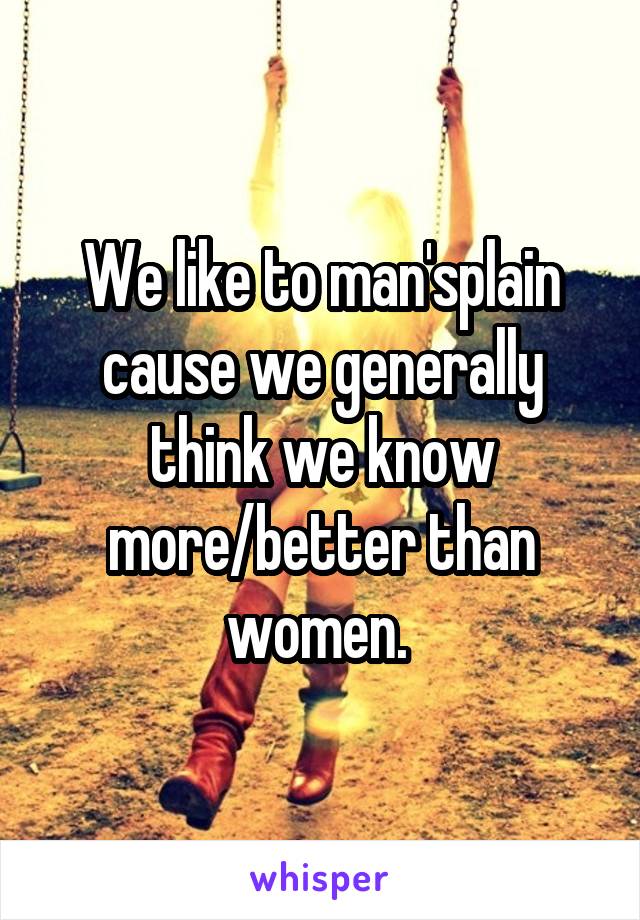 We like to man'splain cause we generally think we know more/better than women. 