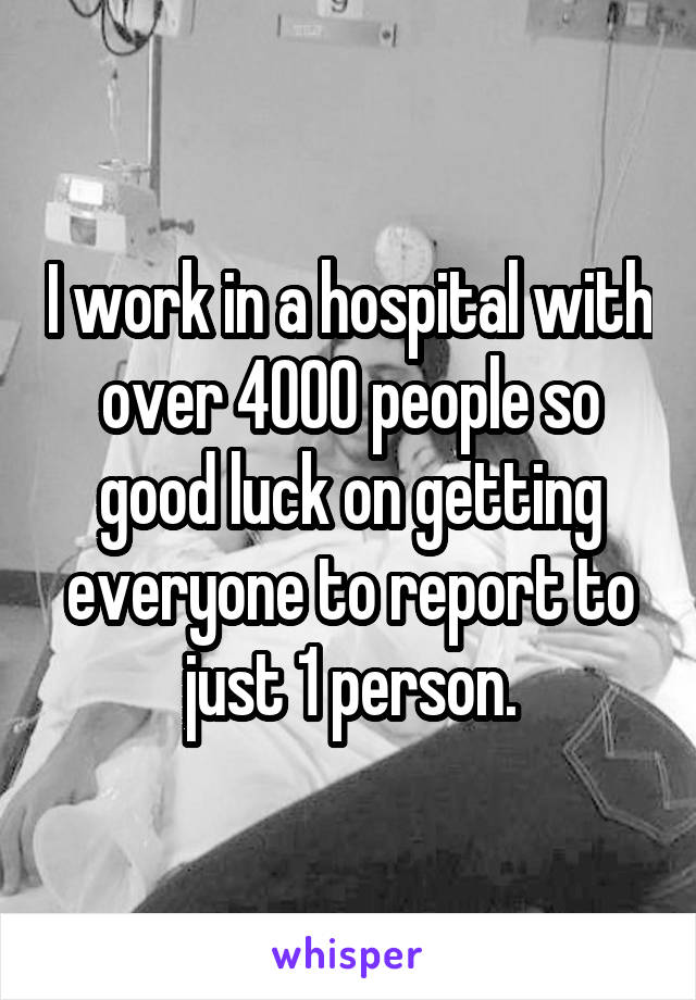 I work in a hospital with over 4000 people so good luck on getting everyone to report to just 1 person.