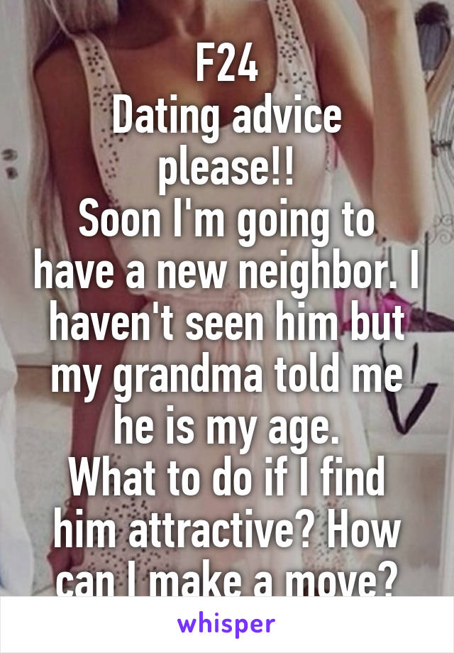 F24
Dating advice please!!
Soon I'm going to have a new neighbor. I haven't seen him but my grandma told me he is my age.
What to do if I find him attractive? How can I make a move?