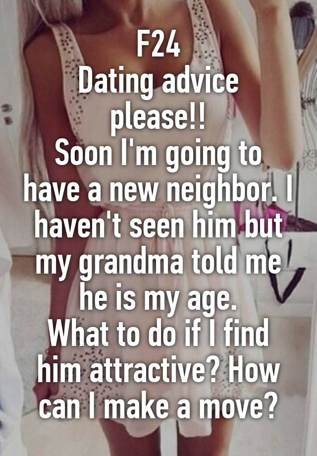 F24
Dating advice please!!
Soon I'm going to have a new neighbor. I haven't seen him but my grandma told me he is my age.
What to do if I find him attractive? How can I make a move?