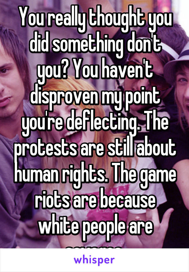 You really thought you did something don't you? You haven't disproven my point you're deflecting. The protests are still about human rights. The game riots are because white people are savages 