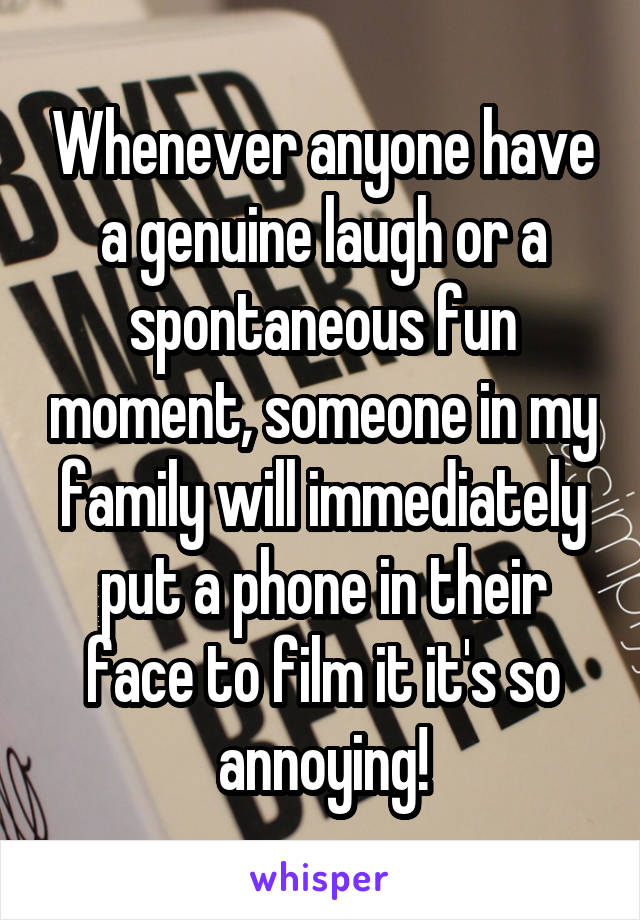 Whenever anyone have a genuine laugh or a spontaneous fun moment, someone in my family will immediately put a phone in their face to film it it's so annoying!