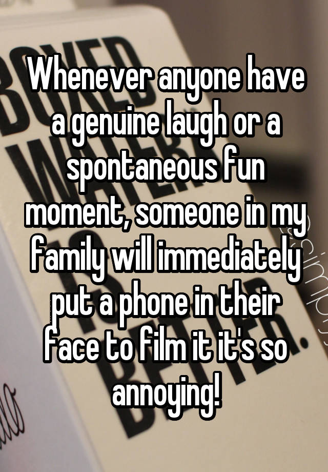 Whenever anyone have a genuine laugh or a spontaneous fun moment, someone in my family will immediately put a phone in their face to film it it's so annoying!