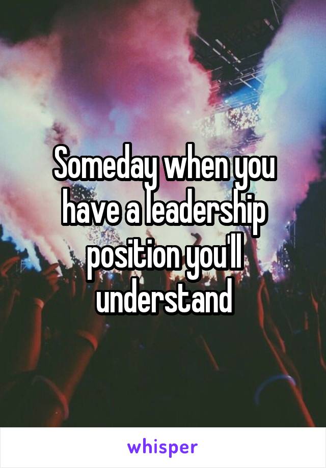 Someday when you have a leadership position you'll understand