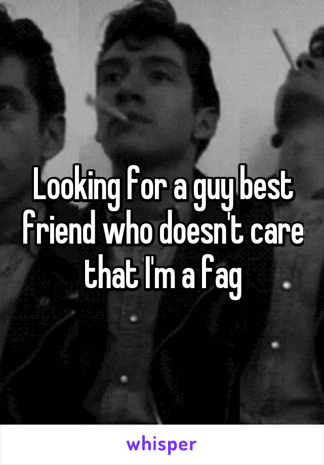 Looking for a guy best friend who doesn't care that I'm a fag