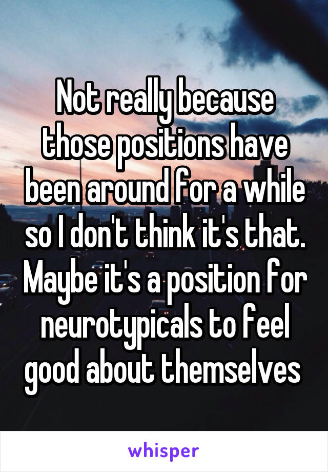 Not really because those positions have been around for a while so I don't think it's that. Maybe it's a position for neurotypicals to feel good about themselves 