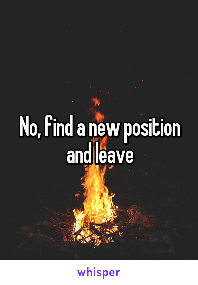 No, find a new position and leave