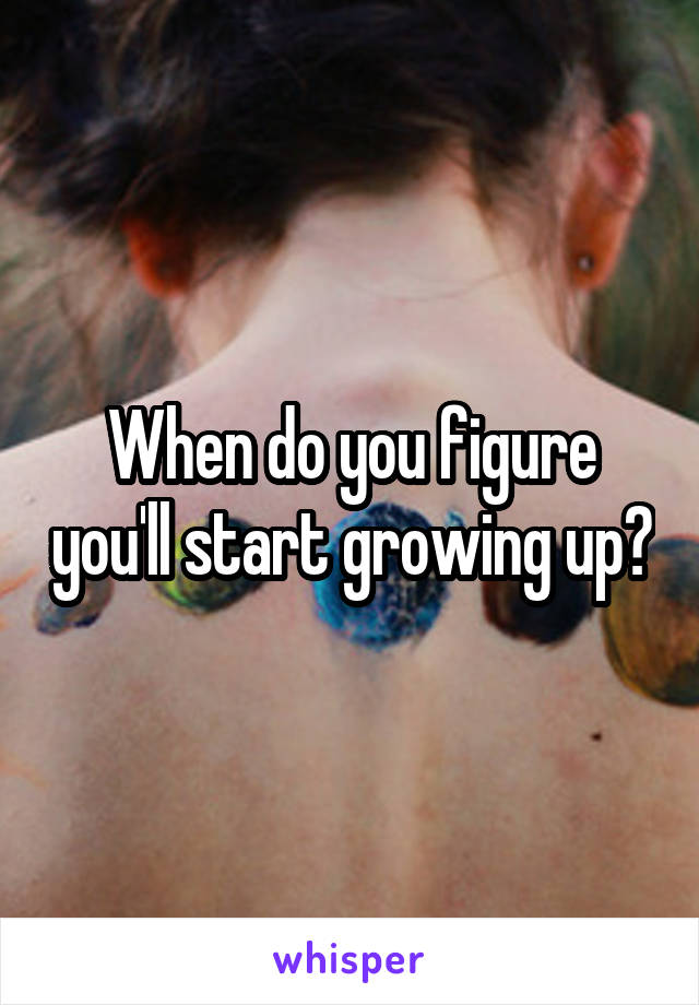 When do you figure you'll start growing up?