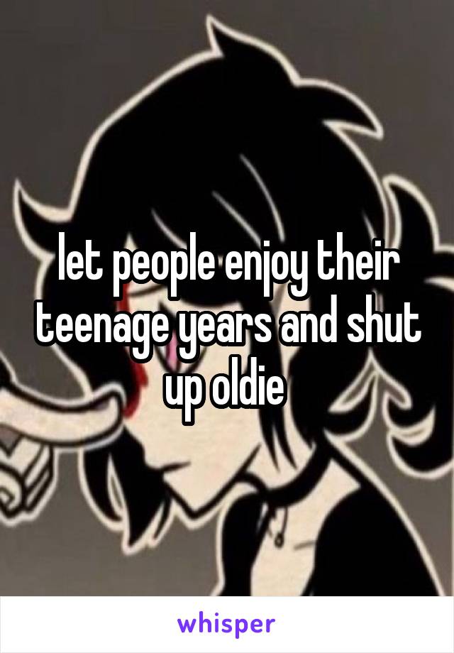 let people enjoy their teenage years and shut up oldie 