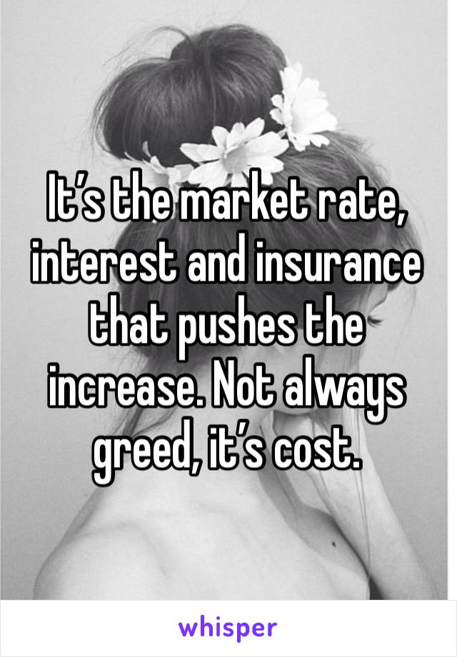 It’s the market rate, interest and insurance that pushes the increase. Not always greed, it’s cost.