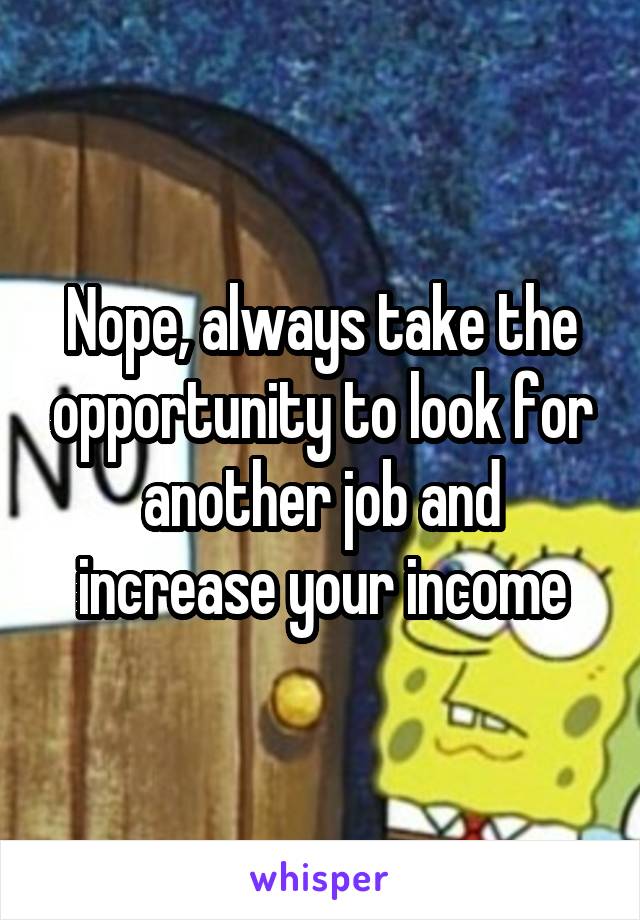 Nope, always take the opportunity to look for another job and increase your income