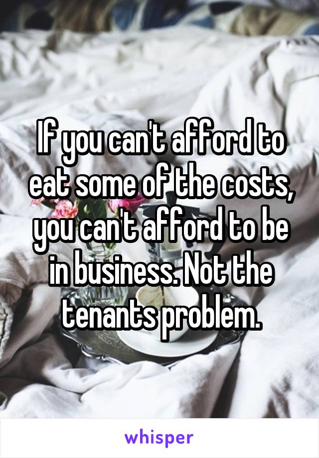 If you can't afford to eat some of the costs, you can't afford to be in business. Not the tenants problem.