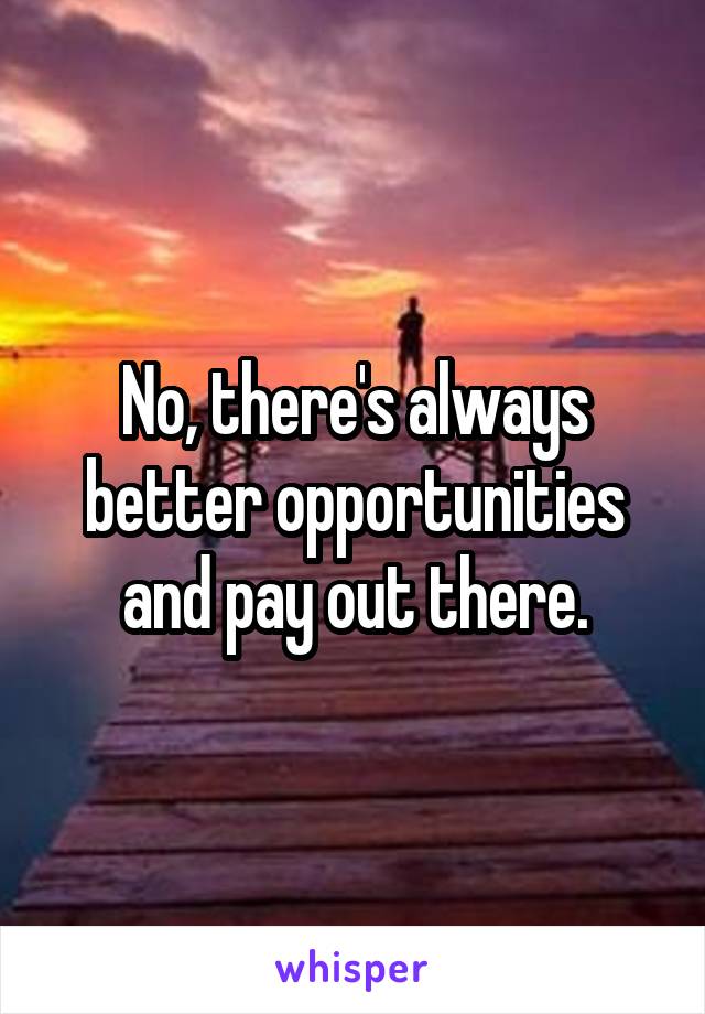 No, there's always better opportunities and pay out there.